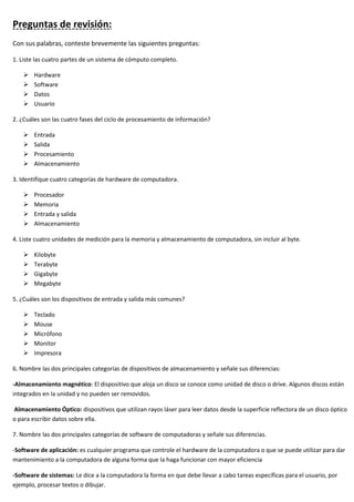 Preguntas de revisión:
Con sus palabras, conteste brevemente las siguientes preguntas:
1. Liste las cuatro partes de un sistema de cómputo completo.
➢ Hardware
➢ Software
➢ Datos
➢ Usuario
2. ¿Cuáles son las cuatro fases del ciclo de procesamiento de información?
➢ Entrada
➢ Salida
➢ Procesamiento
➢ Almacenamiento
3. Identifique cuatro categorías de hardware de computadora.
➢ Procesador
➢ Memoria
➢ Entrada y salida
➢ Almacenamiento
4. Liste cuatro unidades de medición para la memoria y almacenamiento de computadora, sin incluir al byte.
➢ Kilobyte
➢ Terabyte
➢ Gigabyte
➢ Megabyte
5. ¿Cuáles son los dispositivos de entrada y salida más comunes?
➢ Teclado
➢ Mouse
➢ Micrófono
➢ Monitor
➢ Impresora
6. Nombre las dos principales categorías de dispositivos de almacenamiento y señale sus diferencias:
-Almacenamiento magnético: El dispositivo que aloja un disco se conoce como unidad de disco o drive. Algunos discos están
integrados en la unidad y no pueden ser removidos.
Almacenamiento Óptico: dispositivos que utilizan rayos láser para leer datos desde la superficie reflectora de un disco óptico
o para escribir datos sobre ella.
7. Nombre las dos principales categorías de software de computadoras y señale sus diferencias.
-Software de aplicación: es cualquier programa que controle el hardware de la computadora o que se puede utilizar para dar
mantenimiento a la computadora de alguna forma que la haga funcionar con mayor eficiencia
-Software de sistemas: Le dice a la computadora la forma en que debe llevar a cabo tareas específicas para el usuario, por
ejemplo, procesar textos o dibujar.
 