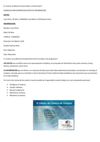8. ¿Cuál es la diferencia entre datos e información?
EJEMPLOS PARA DIFERENCIAS DATOS DE INFORMACIÓN
DATOS:
Juan Pérez, 30 años, 154465655, San Martin 1234 Buenos Aires.
INFORMACION:
Nombre: Juan Pérez
Edad: 30 años
Teléfono: 154465655
Dirección: San Martín 1234
Ciudad: Buenos Aires
País: Argentina
Sexo: Masculino
9. ¿Cuál es una diferencia fundamental entre los datos y los programas?
LOS DATOS que se define como una representación simbólica, la cual puede ser fácilmente vista como números, letras,
hechos, situaciones, entre otros.
LA INFORMACION que se refiere a un conjunto de datos que están adecuadamente procesados y van proveer un mensaje al
receptor, mensaje que va a contribuir a tomar decisiones frente a determinados problemas y/o situaciones que se presenten
en la vida cotidiana.
10. Liste cinco tareas de las cuales el usuario puede ser responsable cuando trabaja con una computadora personal.
➢ Configurar el sistema
➢ Instalar software
➢ Ejecutar programas
➢ Administrar archivos
➢ Mantener el sistema
 