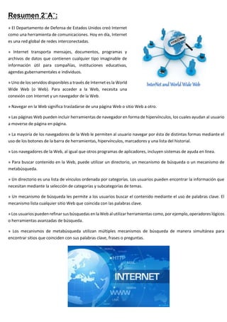 Resumen 2¨A¨:
» El Departamento de Defensa de Estados Unidos creó Internet
como una herramienta de comunicaciones. Hoy en día, Internet
es una red global de redes interconectadas.
» Internet transporta mensajes, documentos, programas y
archivos de datos que contienen cualquier tipo imaginable de
información útil para compañías, instituciones educativas,
agendas gubernamentales e individuos.
» Uno de los servidos disponibles a través de Internet es la World
Wide Web (o Web). Para acceder a la Web, necesita una
conexión con Internet y un navegador de la Web.
» Navegar en la Web significa trasladarse de una página Web o sitio Web a otro.
» Las páginas Web pueden incluir herramientas de navegador en forma de hipervínculos, los cuales ayudan al usuario
a moverse de página en página.
» La mayoría de los navegadores de la Web le permiten al usuario navegar por ésta de distintas formas mediante el
uso de los botones de la barra de herramientas, hipervínculos, marcadores y una lista del historial.
» Los navegadores de la Web, al igual que otros programas de aplicadores, incluyen sistemas de ayuda en línea.
» Para buscar contenido en la Web, puede utilizar un directorio, un mecanismo de búsqueda o un mecanismo de
metabúsqueda.
» Un directorio es una lista de vínculos ordenada por categorías. Los usuarios pueden encontrar la información que
necesitan mediante la selección de categorías y subcategorías de temas.
» Un mecanismo de búsqueda les permite a los usuarios buscar el contenido mediante el uso de palabras clave. El
mecanismo lista cualquier sitio Web que coincida con las palabras clave.
» Los usuarios pueden refinar sus búsquedas en la Web al utilizar herramientas como, por ejemplo, operadores lógicos
o herramientas avanzadas de búsqueda.
» Los mecanismos de metabúsqueda utilizan múltiples mecanismos de búsqueda de manera simultánea para
encontrar sitios que coinciden con sus palabras clave, frases o preguntas.
 