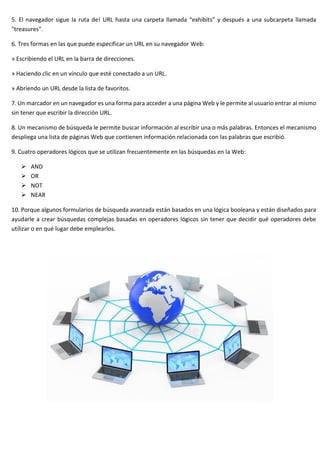 5. El navegador sigue la ruta de! URL hasta una carpeta llamada “exhibits” y después a una subcarpeta llamada
"treasures".
6. Tres formas en las que puede especificar un URL en su navegador Web:
» Escribiendo el URL en la barra de direcciones.
» Haciendo clic en un vínculo que esté conectado a un URL.
» Abriendo un URL desde la lista de favoritos.
7. Un marcador en un navegador es una forma para acceder a una página Web y le permite al usuario entrar al mismo
sin tener que escribir la dirección URL.
8. Un mecanismo de búsqueda le permite buscar información al escribir una o más palabras. Entonces el mecanismo
despliega una lista de páginas Web que contienen información relacionada con las palabras que escribió.
9. Cuatro operadores lógicos que se utilizan frecuentemente en las búsquedas en la Web:
➢ AND
➢ OR
➢ NOT
➢ NEAR
10. Porque algunos formularios de búsqueda avanzada están basados en una lógica booleana y están diseñados para
ayudarle a crear búsquedas complejas basadas en operadores lógicos sin tener que decidir qué operadores debe
utilizar o en qué lugar debe emplearlos.
 
