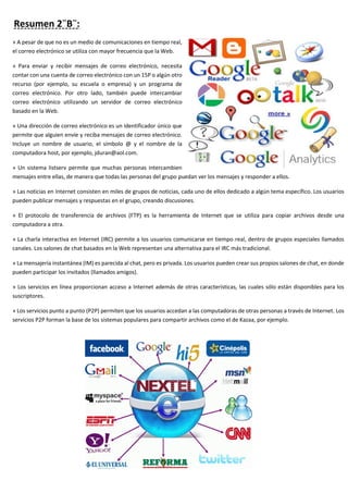 Resumen 2¨B¨:
» A pesar de que no es un medio de comunicaciones en tiempo real,
el correo electrónico se utiliza con mayor frecuencia que la Web.
» Para enviar y recibir mensajes de correo electrónico, necesita
contar con una cuenta de correo electrónico con un 15P o algún otro
recurso (por ejemplo, su escuela o empresa) y un programa de
correo electrónico. Por otro lado, también puede intercambiar
correo electrónico utilizando un servidor de correo electrónico
basado en la Web.
» Una dirección de correo electrónico es un identificador único que
permite que alguien envíe y reciba mensajes de correo electrónico.
Incluye un nombre de usuario, el símbolo @ y el nombre de la
computadora host, por ejemplo, jduran@aol.com.
» Un sistema listserv permite que muchas personas intercambien
mensajes entre ellas, de manera que todas las personas del grupo puedan ver los mensajes y responder a ellos.
» Las noticias en Internet consisten en miles de grupos de noticias, cada uno de ellos dedicado a algún tema específico. Los usuarios
pueden publicar mensajes y respuestas en el grupo, creando discusiones.
» El protocolo de transferencia de archivos (FTP) es la herramienta de Internet que se utiliza para copiar archivos desde una
computadora a otra.
» La charla interactiva en Internet (IRC) permite a los usuarios comunicarse en tiempo real, dentro de grupos especiales llamados
canales. Los salones de chat basados en la Web representan una alternativa para el IRC más tradicional.
» La mensajería instantánea (IM) es parecida al chat, pero es privada. Los usuarios pueden crear sus propios salones de chat, en donde
pueden participar los invitados (llamados amigos).
» Los servicios en línea proporcionan acceso a Internet además de otras características, las cuales sólo están disponibles para los
suscriptores.
» Los servicios punto a punto (P2P) permiten que los usuarios accedan a las computadoras de otras personas a través de Internet. Los
servicios P2P forman la base de los sistemas populares para compartir archivos como el de Kazaa, por ejemplo.
 
