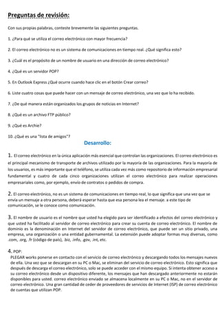 Preguntas de revisión:
Con sus propias palabras, conteste brevemente las siguientes preguntas.
1. ¿Para qué se utiliza el correo electrónico con mayor frecuencia?
2. El correo electrónico no es un sistema de comunicaciones en tiempo real. ¿Qué significa esto?
3. ¿Cuál es el propósito de un nombre de usuario en una dirección de correo electrónico?
4. ¿Qué es un servidor POP?
5. En Outlook Express ¿Qué ocurre cuando hace clic en el botón Crear correo?
6. Liste cuatro cosas que puede hacer con un mensaje de correo electrónico, una vez que lo ha recibido.
7. ¿De qué manera están organizados los grupos de noticias en Internet?
8. ¿Qué es un archivo FTP público?
9. ¿Qué es Archie?
10. ¿Qué es una "lista de amigos"?
Desarrollo:
1. El correo electrónico en la única aplicación más esencial que controlan las organizaciones. El correo electrónico es
el principal mecanismo de transporte de archivos utilizado por la mayoría de las organizaciones. Para la mayoría de
los usuarios, es más importante que el teléfono, se utiliza cada vez más como repositorio de información empresarial
fundamental y cuatro de cada cinco organizaciones utilizan el correo electrónico para realizar operaciones
empresariales como, por ejemplo, envío de contratos o pedidos de compra.
2. El correo electrónico, no es un sistema de comunicaciones en tiempo real, lo que significa que una vez que se
envía un mensaje a otra persona, deberá esperar hasta que esa persona lea el mensaje. a este tipo de
comunicación, se le conoce como comunicación.
3. El nombre de usuario es el nombre que usted ha elegido para ser identificado a efectos del correo electrónico y
que usted ha facilitado al servidor de correo electrónico para crear su cuenta de correo electrónico. El nombre de
dominio es la denominación en Internet del servidor de correo electrónico, que puede ser un sitio privado, una
empresa, una organización o una entidad gubernamental. La extensión puede adoptar formas muy diversas, como
.com, .org, .fr (código de país), .biz, .info, .gov, .int, etc.
4. POP:
PLEGAR works ponerse en contacto con el servicio de correo electrónico y descargando todos los mensajes nuevos
de ella. Una vez que se descargan en su PC o Mac, se eliminan del servicio de correo electrónico. Esto significa que
después de descarga el correo electrónico, solo se puede acceder con el mismo equipo. Si intenta obtener acceso a
su correo electrónico desde un dispositivo diferente, los mensajes que han descargado anteriormente no estarán
disponibles para usted. correo electrónico enviado se almacena localmente en su PC o Mac, no en el servidor de
correo electrónico. Una gran cantidad de ceder de proveedores de servicios de Internet (ISP) de correo electrónico
de cuentas que utilizan POP.
 
