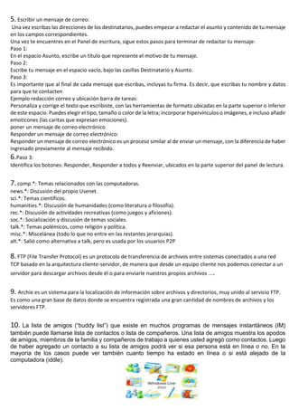 5. Escribir un mensaje de correo:
Una vez escribas las direcciones de los destinatarios, puedes empezar a redactar el asunto y contenido de tu mensaje
en los campos correspondientes.
Una vez te encuentres en el Panel de escritura, sigue estos pasos para terminar de redactar tu mensaje:
Paso 1:
En el espacio Asunto, escribe un título que represente el motivo de tu mensaje.
Paso 2:
Escribe tu mensaje en el espacio vacío, bajo las casillas Destinatario y Asunto.
Paso 3:
Es importante que al final de cada mensaje que escribas, incluyas tu firma. Es decir, que escribas tu nombre y datos
para que te contacten
Ejemplo redacción correo y ubicación barra de tareas:
Personaliza y corrige el texto que escribiste, con las herramientas de formato ubicadas en la parte superior o inferior
de este espacio. Puedes elegir el tipo, tamaño o color de la letra; incorporar hipervínculos o imágenes, e incluso añadir
emoticones (las caritas que expresan emociones).
poner un mensaje de correo electrónico
Responder un mensaje de correo electrónico:
Responder un mensaje de correo electrónico es un proceso similar al de enviar un mensaje, con la diferencia de haber
ingresado previamente al mensaje recibido.
6.Paso 3:
Identifica los botones: Responder, Responder a todos y Reenviar, ubicados en la parte superior del panel de lectura.
7. comp.*: Temas relacionados con las computadoras.
news.*: Discusión del propio Usenet.
sci.*: Temas científicos.
humanities.*: Discusión de humanidades (como literatura o filosofía).
rec.*: Discusión de actividades recreativas (como juegos y aficiones).
soc.*: Socialización y discusión de temas sociales.
talk.*: Temas polémicos, como religión y política.
misc.*: Miscelánea (todo lo que no entre en las restantes jerarquías).
alt.*: Salió como alternativa a talk, pero es usada por los usuarios P2P
8. FTP (File Transfer Protocol) es un protocolo de transferencia de archivos entre sistemas conectados a una red
TCP basado en la arquitectura cliente-servidor, de manera que desde un equipo cliente nos podemos conectar a un
servidor para descargar archivos desde él o para enviarle nuestros propios archivos ....
9. Archie es un sistema para la localización de información sobre archivos y directorios, muy unido al servicio FTP.
Es como una gran base de datos donde se encuentra registrada una gran cantidad de nombres de archivos y los
servidores FTP.
10. La lista de amigos (“buddy list”) que existe en muchos programas de mensajes instantáneos (IM)
también puede llamarse lista de contactos o lista de compañeros. Una lista de amigos muestra los apodos
de amigos, miembros de la familia y compañeros de trabajo a quienes usted agregó como contactos. Luego
de haber agregado un contacto a su lista de amigos podrá ver si esa persona está en línea o no. En la
mayoría de los casos puede ver también cuanto tiempo ha estado en línea o si está alejado de la
computadora (iddle).
 