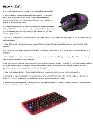 Resumen 3¨A¨:
» Un teclado de computadora estándar tiene aproximadamente cien teclas.
» La mayoría de los teclados tienen una distribución similar, en donde las
teclas están distribuidas en cinco grupos. Esos grupos incluyen teclas
alfanuméricas, teclado numérico, teclas de funciones, teclas modificadoras
y teclas de movimiento del cursor.
» Cuando presiona una tecla, el controlador del teclado coloca un código en
el búfer del teclado para indicar qué tecla fue presionada. El teclado envía a
la computadora una señal de interrupción, la cual indica al CPU que debe
aceptar el golpe de tecla.
» El mouse es un dispositivo de señalamiento que le permite controlar la posición de un puntero gráfico en la pantalla sin tener que
utilizar el teclado.
» El uso del mouse se relaciona con cinco técnicas: señalamiento, hacer clic, hacer doble clic, arrastrar y hacer clic con el botón
derecho.
» Un trackball es parecido a un mouse puesto al revés. Proporciona la funcionalidad de un mouse pero ocupa menos espacio en el
escritorio.
» Un trackpad es una pantalla sensible al tacto que proporciona la misma funcionalidad que un mouse. Para utilizar un trackpad,
debe deslizar su dedo a través de su superficie.
» Muchas computadoras laptop proporcionan un dispositivo de señalamiento parecido a un mando de control que está integrado en
el teclado. Puede controlar el puntero al mover el mando. En los sistemas IBM este dispositivo se llama TrackPoint. De forma
genérica, se conoce como un dispositivo de señalamiento integrado.
» El uso continuo de un teclado y dispositivo de señalamiento puede ocasionar lesiones por movimiento repetitivo.
» El campo de la ergonomía estudia la forma en que las personas utilizan herramientas. Estos estudios conducen a diseños más
adecuados de productos y técnicas que ayudan a las personas a evitar lesiones en el trabajo.
» Los teclados diseñados de manera ergonómica tienen la finalidad de ayudar a los usuarios a prevenir las lesiones ocasionadas por
movimientos repetitivos en las muñecas y manos.
 