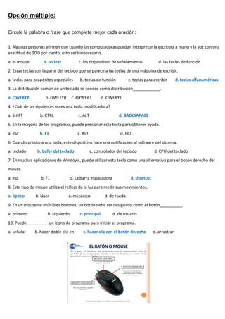 Opción múltiple:
Circule la palabra o frase que complete mejor cada oración:
1. Algunas personas afirman que cuando las computadoras puedan interpretar la escritura a mano y la voz con una
exactitud de 10 0 por ciento, esto será innecesario.
a. el mouse b. teclear c. los dispositivos de señalamiento d. las teclas de función
2. Estas teclas son la parte del teclado que se parece a las teclas de una máquina de escribir.
a. teclas para propósitos especiales b. teclas de función c. teclas para escribir d. teclas alfanuméricas
3. La distribución común de un teclado se conoce como distribución____________.
a. QWERTY b. QWETYR c. QYWERT d. QWERYT
4. ¿Cuál de las siguientes no es una tecla modificadora?
a. SHIFT b. CTRL c. ALT d. BACKSAPACE
5. En la mayoría de los programas, puede presionar esta tecla para obtener ayuda.
a. esc b. F1 c. ALT d. FIO
6. Cuando presiona una tecla, este dispositivo hace una notificación al software del sistema.
a. teclado b. búfer del teclado c. controlador del teclado d. CPU del teclado
7. En muchas aplicaciones de Windows, puede utilizar esta tecla como una alternativa para el botón derecho del
mouse.
a. esc b. F1 c. La barra espadadora d. shortcut
8. Este tipo de mouse utiliza el reflejo de la luz para medir sus movimientos,
a. óptico b. láser c. mecánico d. de rueda
9. En un mouse de múltiples botones, un botón debe ser designado como el botón__________.
a. primero b. izquierdo c. principal d. de usuario
10. Puede__________un icono de programa para iniciar el programa.
a. señalar b. hacer doble clic en c. hacer clic con el botón derecho d. arrastrar
 