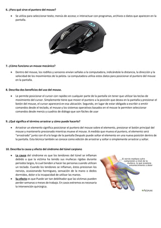 6. ¿Para qué sirve el puntero del mouse?
• Se utiliza para seleccionar texto; menús de acceso; e interactuar con programas, archivos o datos que aparecen en la
pantalla.
7. ¿Cómo funciona un mouse mecánico?
• Dentro del mouse, los rodillos y sensores envían señales a la computadora, indicándole la distancia, la dirección y la
velocidad de los movimientos de la pelota. La computadora utiliza estos datos para posicionar el puntero del mouse
en la pantalla.
8. Describa dos beneficios del uso del mouse.
• Le permite posicionar el cursor con rapidez en cualquier parte de la pantalla sin tener que utilizar las teclas de
movimiento del cursor. Simplemente tiene que mover el puntero a la posición que desea en la pantalla y presionar el
botón del mouse, el cursor aparecerá en esa ubicación. Segundo, en lugar de estar obligado a escribir o emitir
comandos desde el teclado, el mouse y los sistemas operativos basados en el mouse le permiten seleccionar
comandos desde menús y cuadros de diálogo que son fáciles de usar
9. ¿Qué significa el término arrastrar y cómo puede hacerlo?
• Arrastrar un elemento significa posicionar el puntero del mouse sobre el elemento, presionar el botón principal del
mouse y mantenerlo presionado mientras mueve el mouse. A medida que mueva el puntero, el elemento será
“arrastrado” junto con él a lo largo de la pantalla Después puede soltar el elemento en una nueva posición dentro de
la pantalla. Esta técnica también se conoce como edición de arrastrar y soltar o simplemente arrastrar y soltar.
10. Describa la causa y efecto del síndrome del túnel carpiano
• La causa del síndrome es que los tendones del túnel se inflaman
debido a que la víctima ha tenido sus muñecas rígidas durante
periodos largos, lo cual tienden a hacer las personas cuando utilizan
un teclado. Cuando los tendones se inflaman, éstos presionan los
nervios, ocasionando hormigueo, sensación de la mano o dedos
dormidos, dolor o la incapacidad de utilizar las manos.
• Su efecto es que Puede ser tan debilitador que las víctimas pueden
perder semanas o meses de trabajo. En casos extremos es necesaria
la intervención quirúrgica.
 