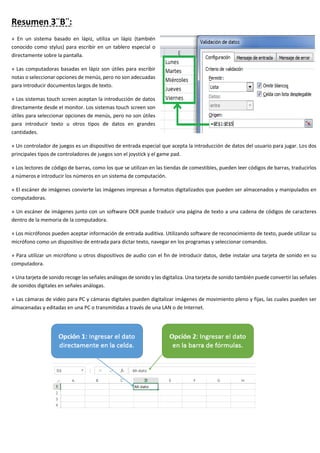 Resumen 3¨B¨:
» En un sistema basado en lápiz, utiliza un lápiz (también
conocido como stylus) para escribir en un tablero especial o
directamente sobre la pantalla.
» Las computadoras basadas en lápiz son útiles para escribir
notas o seleccionar opciones de menús, pero no son adecuadas
para introducir documentos largos de texto.
» Los sistemas touch screen aceptan la introducción de datos
directamente desde el monitor. Los sistemas touch screen son
útiles para seleccionar opciones de menús, pero no son útiles
para introducir texto u otros tipos de datos en grandes
cantidades.
» Un controlador de juegos es un dispositivo de entrada especial que acepta la introducción de datos del usuario para jugar. Los dos
principales tipos de controladores de juegos son el joystick y el game pad.
» Los lectores de código de barras, como los que se utilizan en las tiendas de comestibles, pueden leer códigos de barras, traducirlos
a números e introducir los números en un sistema de computación.
» El escáner de imágenes convierte las imágenes impresas a formatos digitalizados que pueden ser almacenados y manipulados en
computadoras.
» Un escáner de imágenes junto con un software OCR puede traducir una página de texto a una cadena de códigos de caracteres
dentro de la memoria de la computadora.
» Los micrófonos pueden aceptar información de entrada auditiva. Utilizando software de reconocimiento de texto, puede utilizar su
micrófono como un dispositivo de entrada para dictar texto, navegar en los programas y seleccionar comandos.
» Para utilizar un micrófono u otros dispositivos de audio con el fin de introducir datos, debe instalar una tarjeta de sonido en su
computadora.
» Una tarjeta de sonido recoge las señales análogas de sonido y las digitaliza. Una tarjeta de sonido también puede convertir las señales
de sonidos digitales en señales análogas.
» Las cámaras de video para PC y cámaras digitales pueden digitalizar imágenes de movimiento pleno y fijas, las cuales pueden ser
almacenadas y editadas en una PC o transmitidas a través de una LAN o de Internet.
 