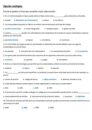 Opción múltiple:
Circule la palabra o frase que complete mejor cada oración:
1. En un sistema basado en lápiz, puede utilizar el lápiz como un(a)____________para seleccionar comandos.
a. teclado b. dispositivo de señalamiento c. antena d. micrófono
2. Las computadoras basadas en lápices se utilizan comúnmente para este tipo de trabajo.
a. escribir mucho texto b. tomar fotografías c. recolectar datos d. grabar sonidos
3. Las(os)____________ pueden ser utilizadas(os) como dispositivos de entrada en cajeros automáticos o kioscos
públicos de información.
a. pantallas táctiles b. lápices c. micrófonos d. monitores
4. Un controlador de juegos puede ser considerado un dispositivo de entrada debido a que un juego de
computadora es uno de éstos.
a. Un joystick b. Una parte de una computadora c. Un pasatiempo divertido d. Un programa
5. Los game pads normalmente tienen dos conjuntos de los siguientes elementos (uno para cada mano),
a. controles b. joysticks c. juegos d. micrófonos
6. Éste es un tipo de tecnología que permite que las computadoras utilicen luz como una fuente de entrada,
a. optativa b. óptica c. óptima d. opcional
7. Un____________se utiliza para identificar un producto y proporcionar informado acerca de él, por ejemplo, su
precio.
a. revisor de precios b. código de barras c. dígito numérico d. detector sensible a la luz
8. ¿Qué tipo de software puede traducir el texto digitalizado en texto que se puede editar?
a. OCS b. ORC c. OCR d. ORS
9. El proceso de convertir sonidos análogos en código que una computadora puede utilizar se llama____________.
a. reacomodamiento de sonidos b. reconocimiento de caracteres óptico c. reconocer d. digitalizar
10. Este tipo de conexión permite que una computadora controle y grabe instrumentos musicales electrónicos y se
comunique con ellos.
a. DIMI b. MIDI c. DIIM d. MDII
 