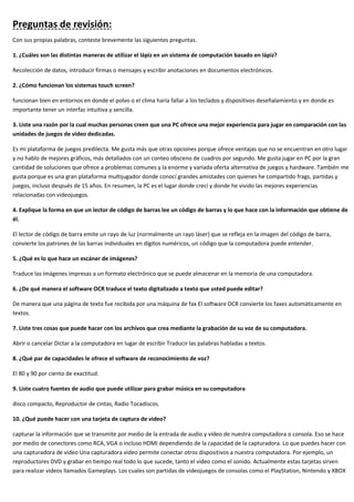 Preguntas de revisión:
Con sus propias palabras, conteste brevemente las siguientes preguntas.
1. ¿Cuáles son las distintas maneras de utilizar el lápiz en un sistema de computación basado en lápiz?
Recolección de datos, introducir firmas o mensajes y escribir anotaciones en documentos electrónicos.
2. ¿Cómo funcionan los sistemas touch screen?
funcionan bien en entornos en donde el polvo o el clima haría fallar a los teclados y dispositivos deseñalamiento y en donde es
importante tener un interfaz intuitiva y sencilla.
3. Liste una razón por la cual muchas personas creen que una PC ofrece una mejor experiencia para jugar en comparación con las
unidades de juegos de video dedicadas.
Es mi plataforma de juegos predilecta. Me gusta más que otras opciones porque ofrece ventajas que no se encuentran en otro lugar
y no hablo de mejores gráficos, más detallados con un conteo obsceno de cuadros por segundo. Me gusta jugar en PC por la gran
cantidad de soluciones que ofrece a problemas comunes y la enorme y variada oferta alternativa de juegos y hardware. También me
gusta porque es una gran plataforma multijugador donde conocí grandes amistades con quienes he compartido frags, partidas y
juegos, incluso después de 15 años. En resumen, la PC es el lugar donde crecí y donde he vivido las mejores experiencias
relacionadas con videojuegos.
4. Explique la forma en que un lector de código de barras lee un código de barras y lo que hace con la información que obtiene de
él.
El lector de código de barra emite un rayo de luz (normalmente un rayo láser) que se refleja en la imagen del código de barra,
convierte los patrones de las barras individuales en dígitos numéricos, un código que la computadora puede entender.
5. ¿Qué es lo que hace un escáner de imágenes?
Traduce las imágenes impresas a un formato electrónico que se puede almacenar en la memoria de una computadora.
6. ¿De qué manera el software OCR traduce el texto digitalizado a texto que usted puede editar?
De manera que una página de texto fue recibida por una máquina de fax El software OCR convierte los faxes automáticamente en
textos.
7. Liste tres cosas que puede hacer con los archivos que crea mediante la grabación de su voz de su computadora.
Abrir o cancelar Dictar a la computadora en lugar de escribir Traducir las palabras habladas a textos.
8. ¿Qué par de capacidades le ofrece el software de reconocimiento de voz?
El 80 y 90 por ciento de exactitud.
9. Liste cuatro fuentes de audio que puede utilizar para grabar música en su computadora
disco compacto, Reproductor de cintas, Radio Tocadiscos.
10. ¿Qué puede hacer con una tarjeta de captura de video?
capturar la información que se transmite por medio de la entrada de audio y vídeo de nuestra computadora o consola. Eso se hace
por medio de conectores como RCA, VGA o incluso HDMI dependiendo de la capacidad de la capturadora. Lo que puedes hacer con
una capturadora de video Una capturadora video permite conectar otros dispositivos a nuestra computadora. Por ejemplo, un
reproductores DVD y grabar en tiempo real todo lo que sucede, tanto el vídeo como el sonido. Actualmente estas tarjetas sirven
para realizar videos llamados Gameplays. Los cuales son partidas de videojuegos de consolas como el PlayStation, Nintendo y XBOX
 