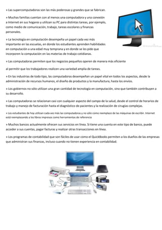 » Las supercomputadoras son las más poderosas y grandes que se fabrican.
» Muchas familias cuentan con al menos una computadora y una conexión
a Internet en sus hogares y utilizan su PC para distintas tareas, por ejemplo,
como medio de comunicación, trabajo, tareas escolares y finanzas
personales.
» La tecnología en computación desempeña un papel cada vez más
importante en las escuelas, en donde los estudiantes aprenden habilidades
en computación a una edad muy temprana y en donde se les pide que
incorporen la computación en las materias de trabajo cotidianas.
» Las computadoras permiten que los negocios pequeños operen de manera más eficiente
al permitir que los trabajadores realicen una variedad amplia de tareas.
» En las industrias de todo tipo, las computadoras desempeñan un papel vital en todos los aspectos, desde la
administración de recursos humanos, el diseño de productos y la manufactura, hasta los envíos.
» Los gobiernos no sólo utilizan una gran cantidad de tecnología en computación, sino que también contribuyen a
su desarrollo.
» Las computadoras se relacionan casi con cualquier aspecto del campo de la salud, desde el control de horarios de
trabajo y manejo de facturación hasta el diagnóstico de pacientes y la realización de cirugías complejas.
» Los estudiantes de hoy utilizan cada vez más las computadoras y no sólo como reemplazo de las máquinas de escribir. Internet
está reemplazando a los libros impresos como herramientas de referencia
» Muchos bancos actualmente ofrecen sus servicios en línea. Si tiene una cuenta en este tipo de banco, puede
acceder a sus cuentas, pagar facturas y realizar otras transacciones en línea.
» Los programas de contabilidad que son fáciles de usar como el QuickBooks permiten a los dueños de las empresas
que administran sus finanzas, incluso cuando no tienen experiencia en contabilidad.
 