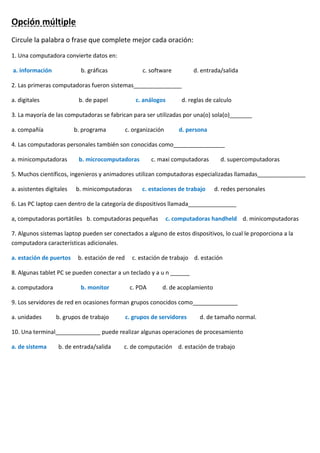 Opción múltiple
Circule la palabra o frase que complete mejor cada oración:
1. Una computadora convierte datos en:
a. información b. gráficas c. software d. entrada/salida
2. Las primeras computadoras fueron sistemas_______________
a. digitales b. de papel c. análogos d. reglas de calculo
3. La mayoría de las computadoras se fabrican para ser utilizadas por una(o) sola(o)_______
a. compañía b. programa c. organización d. persona
4. Las computadoras personales también son conocidas como________________
a. minicomputadoras b. microcomputadoras c. maxi computadoras d. supercomputadoras
5. Muchos científicos, ingenieros y animadores utilizan computadoras especializadas llamadas_______________
a. asistentes digitales b. minicomputadoras c. estaciones de trabajo d. redes personales
6. Las PC laptop caen dentro de la categoría de dispositivos llamada_______________
a, computadoras portátiles b. computadoras pequeñas c. computadoras handheld d. minicomputadoras
7. Algunos sistemas laptop pueden ser conectados a alguno de estos dispositivos, lo cual le proporciona a la
computadora características adicionales.
a. estación de puertos b. estación de red c. estación de trabajo d. estación
8. Algunas tablet PC se pueden conectar a un teclado y a u n ______
a. computadora b. monitor c. PDA d. de acoplamiento
9. Los servidores de red en ocasiones forman grupos conocidos como______________
a. unidades b. grupos de trabajo c. grupos de servidores d. de tamaño normal.
10. Una terminal______________ puede realizar algunas operaciones de procesamiento
a. de sistema b. de entrada/salida c. de computación d. estación de trabajo
 