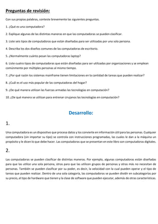 Preguntas de revisión:
Con sus propias palabras, conteste brevemente las siguientes preguntas.
1. ¿Qué es una computadora?
2. Explique algunas de las distintas maneras en que las computadoras se pueden clasificar.
3. Liste seis tipos de computadoras que están diseñadas para ser utilizadas por una sola persona.
4. Describa los dos diseños comunes de las computadoras de escritorio.
5. ¿Normalmente cuánto pesan las computadoras laptop?
6. Liste cuatro tipos de computadoras que están diseñadas para ser utilizadas por organizaciones y se emplean
comúnmente por múltiples personas al mismo tiempo.
7. ¿Por qué razón los sistemas mainframe tienen limitaciones en la cantidad de tareas que pueden realizar?
8. ¿Cuál es el uso más popular de las computadoras del hogar?
9. ¿De qué manera utilizan las fuerzas armadas las tecnologías en computación?
10. ¿De qué manera se utilizan para entrenar cirujanos las tecnologías en computación?
Desarrollo:
1.
Una computadora es un dispositivo que procesa datos y los convierte en información útil para las personas. Cualquier
computadora (sin importar su tipo) se controla con instrucciones programadas, las cuales le dan a la máquina un
propósito y le dicen lo que debe hacer. Las computadoras que se presentan en este libro son computadoras digitales.
2.
Las computadoras se pueden clasificar de distintas maneras. Por ejemplo, algunas computadoras están diseñadas
para que las utilice una sola persona, otras para que las utilicen grupos de personas y otras más no necesitan de
personas. También se pueden clasificar por su poder, es decir, la velocidad con la cual pueden operar y el tipo de
tareas que pueden realizar. Dentro de una sola categoría, las computadoras se pueden dividir en subcategorías por
su precio, el tipo de hardware que tienen y la clase de software que pueden ejecutar, además de otras características.
 