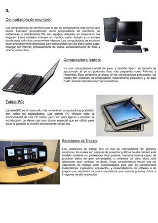 3.
Computadora de escritorio
Las computadoras de escritorio son el tipo de computadora más común que
existe. Llamado generalmente como computadora de escritorio, de
sobremesa, o simplemente PC, son equipos utilizados en mayoría en los
hogares. Estos modelos incluyen un monitor, ratón, teclado y un envase
donde aloja todos los componentes internos. Las computadoras de escritorio
están principalmente diseñadas para aplicaciones de uso diario como jugar,
navegar por Internet, procesamiento de textos, almacenamiento de fotos y
vídeos, entre otras
Computadora laptop:
Es una computadora portátil de peso y tamaño ligero, su tamaño es
aproximado al de un portafolio (hay más pequeñas como Palmtop y
Handheld). Ésta pertenece al grupo de las computadoras personales, las
cuales son sistemas de computación relativamente pequeños y de bajo
costo, también llamados microprocesadores.
Tablet PC:
La tablet PC es el desarrollo más reciente en computadoras portátiles
con todas las capacidades. Las tablets PC ofrecen toda la
funcionalidad de una PC laptop pero son más ligeras y aceptan la
introducción de datos con una pluma especial que se utiliza para
tocar la pantalla o escribir directamente sobre ella.
Estaciones de Trabajo
Las estaciones de trabajo son un tipo de computadora con grandes
monitores, los cuales son capaces de presentar gráficos de alta calidad, este
modelo contiene un procesador muy potente, memoria interna capaz de
procesar datos de gran complejidad, y unidades de disco duro para
almacenar gran cantidad de datos. Estas características hacen que las
estaciones de trabajo sean especializadas para uso de profesionales
matemáticos, ingenieros, arquitectos, y desarrolladores de software o de
juegos que necesitan de una computadora que soporte grandes datos e
imágenes de alta resolución.
 