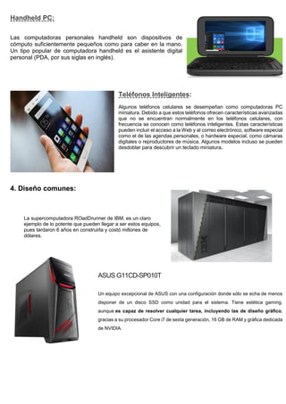 Handheld PC:
Las computadoras personales handheld son dispositivos de
cómputo suficientemente pequeños como para caber en la mano.
Un tipo popular de computadora handheld es el asistente digital
personal (PDA, por sus siglas en inglés).
Teléfonos Inteligentes:
Algunos teléfonos celulares se desempeñan como computadoras PC
miniatura. Debido a que estos teléfonos ofrecen características avanzadas
que no se encuentran normalmente en los teléfonos celulares, con
frecuencia se conocen como teléfonos inteligentes. Estas características
pueden incluir el acceso a la Web y al correo electrónico, software especial
como el de las agendas personales, o hardware especial, como cámaras
digitales o reproductores de música. Algunos modelos incluso se pueden
desdoblar para descubrir un teclado miniatura.
4. Diseño comunes:
La supercomputadora ROadDrunner de IBM, es un claro
ejemplo de lo potente que pueden llegar a ser estos equipos,
pues tardaron 6 años en construirla y costó millones de
dólares.
ASUS G11CD-SP010T
Un equipo excepcional de ASUS con una configuración donde sólo se echa de menos
disponer de un disco SSD como unidad para el sistema. Tiene estética gaming,
aunque es capaz de resolver cualquier tarea, incluyendo las de diseño gráfico,
gracias a su procesador Core i7 de sexta generación, 16 GB de RAM y gráfica dedicada
de NVIDIA.
 