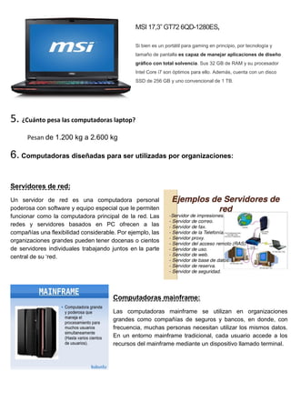 MSI 17,3” GT72 6QD-1280ES,
Si bien es un portátil para gaming en principio, por tecnología y
tamaño de pantalla es capaz de manejar aplicaciones de diseño
gráfico con total solvencia. Sus 32 GB de RAM y su procesador
Intel Core i7 son óptimos para ello. Además, cuenta con un disco
SSD de 256 GB y uno convencional de 1 TB.
5. ¿Cuánto pesa las computadoras laptop?
Pesan de 1.200 kg a 2.600 kg
6. Computadoras diseñadas para ser utilizadas por organizaciones:
Servidores de red:
Un servidor de red es una computadora personal
poderosa con software y equipo especial que le permiten
funcionar como la computadora principal de la red. Las
redes y servidores basados en PC ofrecen a las
compañías una flexibilidad considerable. Por ejemplo, las
organizaciones grandes pueden tener docenas o cientos
de servidores individuales trabajando juntos en la parte
central de su ‘red.
Computadoras mainframe:
Las computadoras mainframe se utilizan en organizaciones
grandes como compañías de seguros y bancos, en donde, con
frecuencia, muchas personas necesitan utilizar los mismos datos.
En un entorno mainframe tradicional, cada usuario accede a los
recursos del mainframe mediante un dispositivo llamado terminal.
 