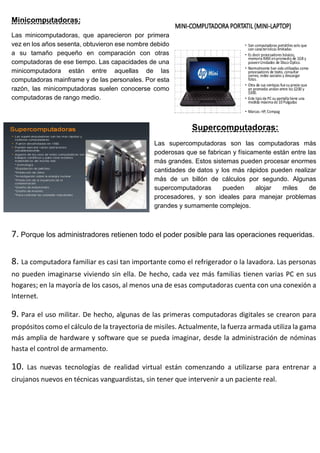 Minicomputadoras:
Las minicomputadoras, que aparecieron por primera
vez en los años sesenta, obtuvieron ese nombre debido
a su tamaño pequeño en comparación con otras
computadoras de ese tiempo. Las capacidades de una
minicomputadora están entre aquellas de las
computadoras mainframe y de las personales. Por esta
razón, las minicomputadoras suelen conocerse como
computadoras de rango medio.
Supercomputadoras:
Las supercomputadoras son las computadoras más
poderosas que se fabrican y físicamente están entre las
más grandes. Estos sistemas pueden procesar enormes
cantidades de datos y los más rápidos pueden realizar
más de un billón de cálculos por segundo. Algunas
supercomputadoras pueden alojar miles de
procesadores, y son ideales para manejar problemas
grandes y sumamente complejos.
7. Porque los administradores retienen todo el poder posible para las operaciones requeridas.
8. La computadora familiar es casi tan importante como el refrigerador o la lavadora. Las personas
no pueden imaginarse viviendo sin ella. De hecho, cada vez más familias tienen varias PC en sus
hogares; en la mayoría de los casos, al menos una de esas computadoras cuenta con una conexión a
Internet.
9. Para el uso militar. De hecho, algunas de las primeras computadoras digitales se crearon para
propósitos como el cálculo de la trayectoria de misiles. Actualmente, la fuerza armada utiliza la gama
más amplia de hardware y software que se pueda imaginar, desde la administración de nóminas
hasta el control de armamento.
10. Las nuevas tecnologías de realidad virtual están comenzando a utilizarse para entrenar a
cirujanos nuevos en técnicas vanguardistas, sin tener que intervenir a un paciente real.
 