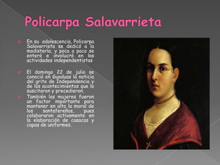    En su adolescencia, Policarpa
    Salavarrieta se dedicó a la
    modistería, y poco a poco se
    enteró e involucró en las
    actividades independentistas

   El domingo 22 de julio se
    conoció en Guaduas la noticia
    del grito de Independencia y
    de los acontecimientos que lo
    suscitaron y precedieron.
   También las mujeres fueron
    un factor importante para
    mantener en alto la moral de
    los    santafereños,     pues
    colaboraron activamente en
    la elaboración de casacas y
    capas de uniformes.
 