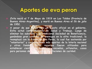    Evita nació el 7 de Mayo de 1919 en Los Toldos (Provincia de
  Buenos Aires-Argentina), y murió en Buenos Aires el 26 de julio
  de 1952.
 A pesar de que nunca tuvo un puesto oficial en el gobierno,
  Evita actuó como Ministro de Salud y Trabajo. Luego de
  eliminar los subsidios a la tradicional Sociedad de Beneficencia,
  ganándose gran cantidad de enemigos en la elite tradicional, la
  reemplazó con la Fundación Eva Perón, la cual fue sostenida por
  "voluntarios" y contribuciones más aportes de la lotería nacional
  y otros fondos. Estos recursos fueron utilizados para
  establecer cientos de hospitales, escuelas, orfanatos, casas
  para personas de edad y otras instituciones de caridad.
 