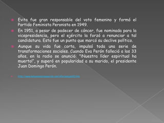  Evita fue gran responsable del voto femenino y formó el
  Partido Feminista Peronista en 1949.
 En 1951, a pesar de padecer de cáncer, fue nominada para la
  vicepresidencia, pero el ejército la forzó a renunciar a tal
  candidatura. Esto fue un punto que marcó su declive político.
 Aunque su vida fue corta, impulsó toda una serie de
  transformaciones sociales. Cuando Eva Perón falleció a los 33
  años, en la radio se anunció: "¡Nuestra líder espiritual ha
  muerto!“, y superó en popularidad a su marido, el presidente
  Juan Domingo Perón.

   http://www.mibuenosairesquerido.com/xPersonajes02.htm
 