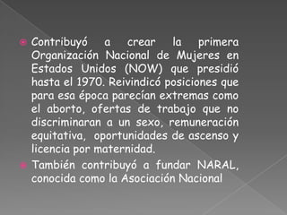  Contribuyó    a   crear    la    primera
  Organización Nacional de Mujeres en
  Estados Unidos (NOW) que presidió
  hasta el 1970. Reivindicó posiciones que
  para esa época parecían extremas como
  el aborto, ofertas de trabajo que no
  discriminaran a un sexo, remuneración
  equitativa, oportunidades de ascenso y
  licencia por maternidad.
 También contribuyó a fundar NARAL,
  conocida como la Asociación Nacional
 