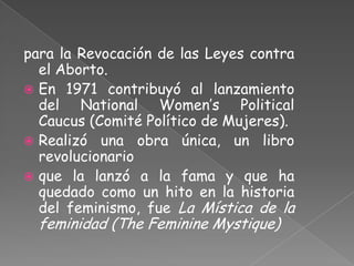 para la Revocación de las Leyes contra
  el Aborto.
 En 1971 contribuyó al lanzamiento
  del National Women’s Political
  Caucus (Comité Político de Mujeres).
 Realizó una obra única, un libro
  revolucionario
 que la lanzó a la fama y que ha
  quedado como un hito en la historia
  del feminismo, fue La Mística de la
  feminidad (The Feminine Mystique)
 