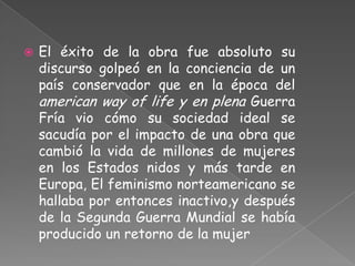    El éxito de la obra fue absoluto su
    discurso golpeó en la conciencia de un
    país conservador que en la época del
    american way of life y en plena Guerra
    Fría vio cómo su sociedad ideal se
    sacudía por el impacto de una obra que
    cambió la vida de millones de mujeres
    en los Estados nidos y más tarde en
    Europa, El feminismo norteamericano se
    hallaba por entonces inactivo,y después
    de la Segunda Guerra Mundial se había
    producido un retorno de la mujer
 