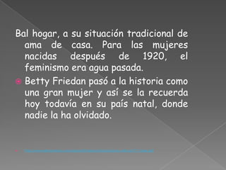 Bal hogar, a su situación tradicional de
  ama de casa. Para las mujeres
  nacidas después de 1920, el
  feminismo era agua pasada.
 Betty Friedan pasó a la historia como
  una gran mujer y así se la recuerda
  hoy todavía en su país natal, donde
  nadie la ha olvidado.


   http://www.elboomeran.com/upload/ficheros/noticias/claves_articulo177_fuster.pdf
 