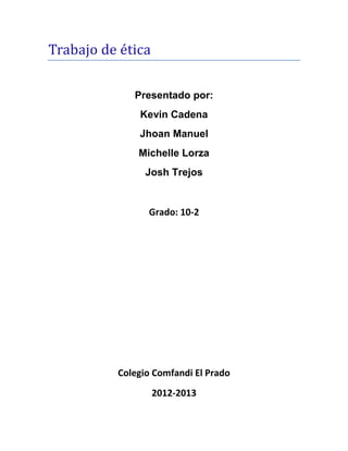 Trabajo de ética

             Presentado por:
              Kevin Cadena
              Jhoan Manuel
              Michelle Lorza
                Josh Trejos


                Grado: 10-2




          Colegio Comfandi El Prado
                   2012-2013
 