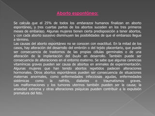 Aborto espontáneo:Se calcula que el 25% de todos los embarazos humanos finalizan en aborto espontáneo, y tres cuartas partes de los abortos suceden en los tres primeros meses de embarazo. Algunas mujeres tienen cierta predisposición a tener abortos, y con cada aborto sucesivo disminuyen las posibilidades de que el embarazo llegue a término.Las causas del aborto espontáneo no se conocen con exactitud. En la mitad de los casos, hay alteración del desarrollo del embrión o del tejido placentario, que puede ser consecuencia de trastornos de las propias células germinales o de una alteración de la implantación del óvulo en desarrollo. También puede ser consecuencia de alteraciones en el entorno materno. Se sabe que algunas carencias vitamínicas graves pueden ser causa de abortos en animales de experimentación. Algunas mujeres que han tenido abortos repetidos padecen alteraciones hormonales. Otros abortos espontáneos pueden ser consecuencia de situaciones maternas anormales, como enfermedades infecciosas agudas, enfermedades sistémicas como la nefritis, diabetes o traumatismos graves. Las malformaciones y los tumores uterinos también pueden ser la causa; la ansiedad extrema y otras alteraciones psíquicas pueden contribuir a la expulsión prematura del feto.