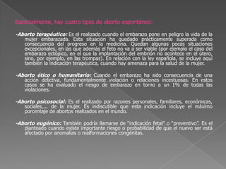 Esencialmente, hay cuatro tipos de aborto espontáneo:-Aborto terapéutico: Es el realizado cuando el embarazo pone en peligro la vida de la mujer embarazada. Esta situación ha quedado prácticamente superada como consecuencia del progreso en la medicina. Quedan algunas pocas situaciones excepcionales, en las que además el feto no va a ser viable (por ejemplo el caso del embarazo ectópico, en el que la implantación del embrión no acontece en el útero, sino, por ejemplo, en las trompas). En relación con la ley española, se incluye aquí también la indicación terapéutica, cuando hay amenaza para la salud de la mujer.-Aborto ético o humanitario: Cuando el embarazo ha sido consecuencia de una acción delictiva, fundamentalmente violación o relaciones incestuosas. En estos casos se ha evaluado el riesgo de embarazo en torno a un 1% de todas las violaciones.-Aborto psicosocial: Es el realizado por razones personales, familiares, económicas, sociales,... de la mujer. Es indiscutible que esta indicación incluye el máximo porcentaje de abortos realizados en el mundo.-Aborto eugénico: También podría llamarse de “indicación fetal” o “preventivo”. Es el planteado cuando existe importante riesgo o probabilidad de que el nuevo ser está afectado por anomalías o malformaciones congénitas.