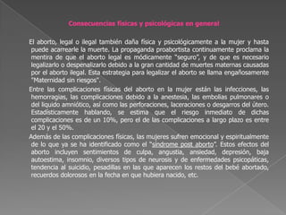 Consecuencias físicas y psicológicas en general     El aborto, legal o ilegal también daña física y psicológicamente a la mujer y hasta puede acarrearle la muerte. La propaganda proabortista continuamente proclama la mentira de que el aborto legal es módicamente “seguro”, y de que es necesario legalizarlo o despenalizarlo debido a la gran cantidad de muertes maternas causadas por el aborto ilegal. Esta estrategia para legalizar el aborto se llama engañosamente "Maternidad sin riesgos".     Entre las complicaciones físicas del aborto en la mujer están las infecciones, las hemorragias, las complicaciones debido a la anestesia, las embolias pulmonares o del liquido amniótico, así como las perforaciones, laceraciones o desgarros del útero. Estadísticamente hablando, se estima que el riesgo inmediato de dichas complicaciones es de un 10%, pero el de las complicaciones a largo plazo es entre el 20 y el 50%.     Además de las complicaciones físicas, las mujeres sufren emocional y espiritualmente de lo que ya se ha identificado como el “síndrome post aborto”. Estos efectos del aborto incluyen sentimientos de culpa, angustia, ansiedad, depresión, baja autoestima, insomnio, diversos tipos de neurosis y de enfermedades psicopáticas, tendencia al suicidio, pesadillas en las que aparecen los restos del bebé abortado, recuerdos dolorosos en la fecha en que hubiera nacido, etc.