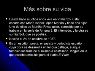 Más sobre su vida





Desde hace muchos años vive en Vimianzo. Está
casado con María Isabel López Mariño y tiene dos hijos.
Uno de ellos es Martiño Rivas actor, conocido por su
trabajo en la serie de Antena 3, El internado, y la otra es
su hija Sol, que es poetisa.
Nacido el 24 de octubre de 1957.
Es un escritor, poeta, ensayista y periodista español
cuya obra se desarrolla en lengua gallega, aunque
también las traduce él mismo a castellano, lengua en la
que escribe artículos para el diario El País.

 