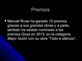 Premios
 Manuel

Rivas ha ganado 10 premios
gracias a sus grandes obras y a parte,
también ha estado nominado a los
premios Goya en 2013, en la categoría
Mejor Guión con su obra “Todo é silencio”.

 