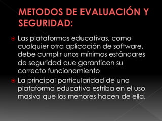  Las plataformas educativas, como
cualquier otra aplicación de software,
debe cumplir unos mínimos estándares
de seguridad que garanticen su
correcto funcionamiento
 La principal particularidad de una
plataforma educativa estriba en el uso
masivo que los menores hacen de ella.
 