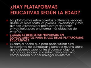  Las plataformas están abiertas a diferentes edades
desde los niños hasta los jóvenes universitarios y más
aun son utilizadas por profesores y docentes
universitarios para una forma más didáctica de
enseñar.
 ¿CÓMO SE DEBE ESTAR PREPARADO EN
CONOCIMIENTOS PARA EL USO DELAS PLATAFORMAS
EDUCATIVAS?
 Es claro el hecho que para poder utilizar esta
herramienta no es necesario conocer mucho sobre
que debemos saber antes si conocer algunos
comandos, si conocer o saber utilizar bien una
computadora o saber navegar en internet
 
