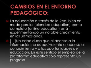  La educación a través de la Red, bien en
modo parcial (blended education) como
completo (online education) está
experimentando un notable crecimiento
en los últimos años.
 […]No cabe duda que el acceso a la
información no es equivalente al acceso al
conocimiento y a las oportunidades de
educación. En este sentido el empleo de la
plataforma educativa sólo representa un
progreso
 