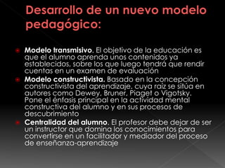  Modelo transmisivo. El objetivo de la educación es
que el alumno aprenda unos contenidos ya
establecidos, sobre los que luego tendrá que rendir
cuentas en un examen de evaluación
 Modelo constructivista. Basado en la concepción
constructivista del aprendizaje, cuya raíz se sitúa en
autores como Dewey, Bruner, Piaget o Vigotsky.
Pone el énfasis principal en la actividad mental
constructiva del alumno y en sus procesos de
descubrimiento
 Centralidad del alumno. El profesor debe dejar de ser
un instructor que domina los conocimientos para
convertirse en un facilitador y mediador del proceso
de enseñanza-aprendizaje
 