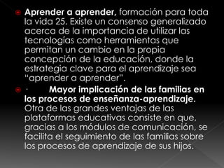  Aprender a aprender, formación para toda
la vida 25. Existe un consenso generalizado
acerca de la importancia de utilizar las
tecnologías como herramientas que
permitan un cambio en la propia
concepción de la educación, donde la
estrategia clave para el aprendizaje sea
“aprender a aprender”.
 · Mayor implicación de las familias en
los procesos de enseñanza-aprendizaje.
Otra de las grandes ventajas de las
plataformas educativas consiste en que,
gracias a los módulos de comunicación, se
facilita el seguimiento de las familias sobre
los procesos de aprendizaje de sus hijos.
 