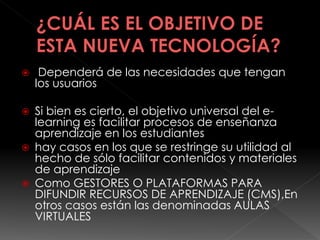  Dependerá de las necesidades que tengan
los usuarios
 Si bien es cierto, el objetivo universal del e-
learning es facilitar procesos de enseñanza
aprendizaje en los estudiantes
 hay casos en los que se restringe su utilidad al
hecho de sólo facilitar contenidos y materiales
de aprendizaje
 Como GESTORES O PLATAFORMAS PARA
DIFUNDIR RECURSOS DE APRENDIZAJE (CMS),En
otros casos están las denominadas AULAS
VIRTUALES
 