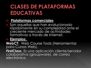  Plataformas comerciales
 Son aquellas que han evolucionado
rápidamente en su complejidad ante el
creciente mercado de actividades
formativas a través de Internet.
 Ejemplos:
WebCT: Web Course Tools (Herramientas
para Cursos Web).
FirstClass. Es una aplicación cliente/servidor
colaborativa (groupware), de correo
electrónico
 