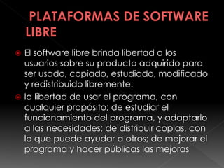  El software libre brinda libertad a los
usuarios sobre su producto adquirido para
ser usado, copiado, estudiado, modificado
y redistribuido libremente.
 la libertad de usar el programa, con
cualquier propósito; de estudiar el
funcionamiento del programa, y adaptarlo
a las necesidades; de distribuir copias, con
lo que puede ayudar a otros; de mejorar el
programa y hacer públicas las mejoras
 