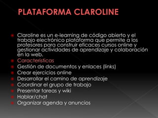  Claroline es un e-learning de código abierto y el
trabajo electrónico plataforma que permite a los
profesores para construir eficaces cursos online y
gestionar actividades de aprendizaje y colaboración
en la web.
 Caracteristicas
 Gestión de documentos y enlaces (links)
 Crear ejercicios online
 Desarrollar el camino de aprendizaje
 Coordinar el grupo de trabajo
 Presentar tareas y wiki
 Hablar/chat
 Organizar agenda y anuncios
 