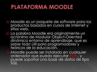  Moodle es un paquete de software para los
productos basados en cursos de Internet y
sitios web.
 La palabra Moodle era originalmente un
acrónimo de Modular Object-Oriented
dinámico entorno de aprendizaje, que es
sobre todo útil para programadores y
teóricos de la educación.
 Moodle puede ser instalado en cualquier
ordenador que pueda ejecutar PHP , y
puede soportar una base de datos de tipo
SQL
 