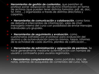  Herramientas de gestión de contenidos, que permiten al
profesor poner adisposición del alumno información en forma
de archivos (que pueden tener distintos formatos: pdf, xls, doc,
txt, html …) organizados a través de distintos directorios y
carpetas.

 • Herramientas de comunicación y colaboración, como foros
de debate e intercambio de información, salas de chat,
mensajería interna del curso con posibilidad de enviar mensajes
individuales y/o grupales.

 • Herramientas de seguimiento y evaluación, como
cuestionarios editables por el profesor para evaluación del
alumno y de autoevaluación para los mismos, tareas, informes
de la actividad de cada alumno, planillas de calificación…

 • Herramientas de administración y asignación de permisos. Se
hace generalmente mediante autentificación con nombre de
usuario y contraseña para usuarios registrados.

 • Herramientas complementarias, como portafolio, bloc de
notas, sistemas de búsquedas de contenidos del curso, foros
 