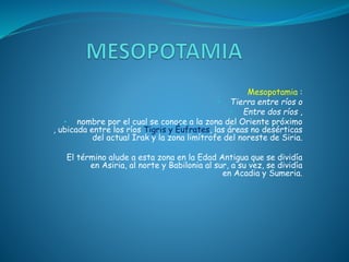 Mesopotamia :
• Tierra entre ríos o
• Entre dos ríos ,
• nombre por el cual se conoce a la zona del Oriente próximo
, ubicada entre los ríos Tigris y Éufrates, las áreas no desérticas
del actual Irak y la zona limítrofe del noreste de Siria.
El término alude a esta zona en la Edad Antigua que se dividía
en Asiria, al norte y Babilonia al sur, a su vez, se dividía
en Acadia y Sumeria.
 