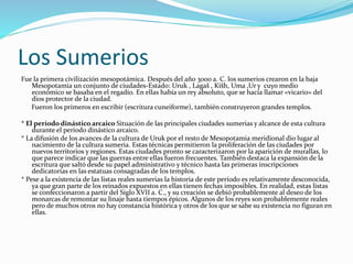 Los Sumerios
Fue la primera civilización mesopotámica. Después del año 3000 a. C. los sumerios crearon en la baja
Mesopotamia un conjunto de ciudades-Estado: Uruk , Lagaš , Kišh, Uma ,Ur y cuyo medio
económico se basaba en el regadío. En ellas había un rey absoluto, que se hacía llamar «vicario» del
dios protector de la ciudad.
Fueron los primeros en escribir (escritura cuneiforme), también construyeron grandes templos.
* El período dinástico arcaico Situación de las principales ciudades sumerias y alcance de esta cultura
durante el período dinástico arcaico.
* La difusión de los avances de la cultura de Uruk por el resto de Mesopotamia meridional dio lugar al
nacimiento de la cultura sumeria. Estas técnicas permitieron la proliferación de las ciudades por
nuevos territorios y regiones. Estas ciudades pronto se caracterizaron por la aparición de murallas, lo
que parece indicar que las guerras entre ellas fueron frecuentes. También destaca la expansión de la
escritura que saltó desde su papel administrativo y técnico hasta las primeras inscripciones
dedicatorias en las estatuas consagradas de los templos.
* Pese a la existencia de las listas reales sumerias la historia de este período es relativamente desconocida,
ya que gran parte de los reinados expuestos en ellas tienen fechas imposibles. En realidad, estas listas
se confeccionaron a partir del Siglo XVII a. C., y su creación se debió probablemente al deseo de los
monarcas de remontar su linaje hasta tiempos épicos. Algunos de los reyes son probablemente reales
pero de muchos otros no hay constancia histórica y otros de los que se sabe su existencia no figuran en
ellas.
 