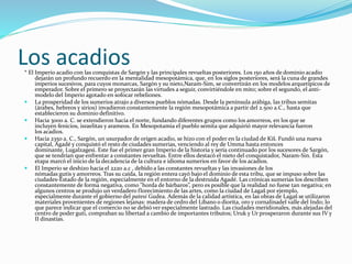 Los acadios* El Imperio acadio con las conquistas de Sargón y las principales revueltas posteriores. Los 150 años de dominio acadio
dejarán un profundo recuerdo en la mentalidad mesopotámica, que, en los siglos posteriores, será la cuna de grandes
imperios sucesivos, para cuyos monarcas, Sargón y su nieto,Naram-Sim, se convertirán en los modelos arquetípicos de
emperador. Sobre el primero se proyectarán las virtudes a seguir, convirtiéndole en mito; sobre el segundo, el anti-
modelo del Imperio agotado en sofocar rebeliones.
 La prosperidad de los sumerios atrajo a diversos pueblos nómadas. Desde la península arábiga, las tribus semitas
(árabes, hebreos y sirios) invadieron constantemente la región mesopotámica a partir del 2.500 a.C., hasta que
establecieron su dominio definitivo.
 Hacia 3000 a. C. se extendieron hacia el norte, fundando diferentes grupos como los amorreos, en los que se
incluyen fenicios, israelitas y arameos. En Mesopotamia el pueblo semita que adquirió mayor relevancia fueron
los acadios.
 Hacia 2350 a. C., Sargón, un usurpador de origen acadio, se hizo con el poder en la ciudad de Kiš. Fundó una nueva
capital, Agadé y conquistó el resto de ciudades sumerias, venciendo al rey de Umma hasta entonces
dominante, Lugalzagesi. Este fue el primer gran Imperio de la historia y sería continuado por los sucesores de Sargón,
que se tendrían que enfrentar a constantes revueltas. Entre ellos destacó el nieto del conquistador, Naram-Sin. Esta
etapa marcó el inicio de la decadencia de la cultura e idioma sumerios en favor de los acadios.
 El Imperio se deshizo hacia el 2220 a.c , debido a las constantes revueltas y las invasiones de los
nómadas gutis y amorreos. Tras su caída, la región entera cayó bajo el dominio de esta tribu, que se impuso sobre las
ciudades-Estado de la región, especialmente en el entorno de la destruida Agadé. Las crónicas sumerias los describen
constantemente de forma negativa, como "horda de bárbaros”, pero es posible que la realidad no fuese tan negativa; en
algunos centros se produjo un verdadero florecimiento de las artes, como la ciudad de Lagaš por ejemplo,
especialmente durante el gobierno del patesi Gudea. Además de la calidad artística, en las obras de Lagaš se utilizaron
materiales provenientes de regiones lejanas: madera de cedro del Líbano o diorita, oro y cornalinadel valle del Indo; lo
que parece indicar que el comercio no se debió ver especialmente lastrado. Las ciudades meridionales, más alejadas del
centro de poder guti, compraban su libertad a cambio de importantes tributos; Uruk y Ur prosperaron durante sus IV y
II dinastías.
 