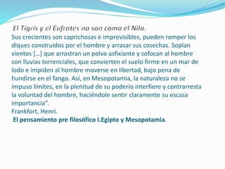 .
Sus crecientes son caprichosas e imprevisibles, pueden romper los
diques construidos por el hombre y arrasar sus cosechas. Soplan
vientos […] que arrastran un polvo asfixiante y sofocan al hombre
con lluvias torrenciales, que convierten el suelo firme en un mar de
lodo e impiden al hombre moverse en libertad, bajo pena de
hundirse en el fango. Así, en Mesopotamia, la naturaleza no se
impuso límites, en la plenitud de su poderío interfiere y contrarresta
la voluntad del hombre, haciéndole sentir claramente su escasa
importancia”.
Frankfort, Henri.
El pensamiento pre filosófico I.Egipto y Mesopotamia.
 