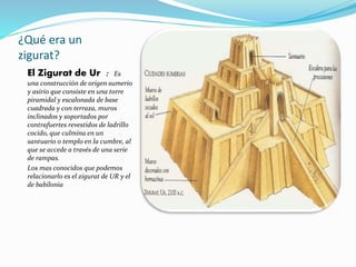 ¿Qué era un
zigurat?
El Zigurat de Ur : Es
una construcción de origen sumerio
y asirio que consiste en una torre
piramidal y escalonada de base
cuadrada y con terraza, muros
inclinados y soportados por
contrafuertes revestidos de ladrillo
cocido, que culmina en un
santuario o templo en la cumbre, al
que se accede a través de una serie
de rampas.
Los mas conocidos que podemos
relacionarlo es el zigurat de UR y el
de babilonia
 