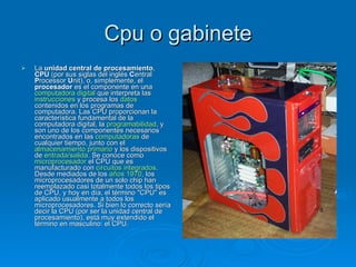 Cpu o gabinete
   La unidad central de procesamiento,
    CPU (por sus siglas del inglés Central
    Processor Unit), o, simplemente, el
    procesador es el componente en una
    computadora digital que interpreta las
    instrucciones y procesa los datos
    contenidos en los programas de
    computadora. Las CPU proporcionan la
    característica fundamental de la
    computadora digital, la programabilidad, y
    son uno de los componentes necesarios
    encontrados en las computadoras de
    cualquier tiempo, junto con el
    almacenamiento primario y los dispositivos
    de entrada/salida. Se conoce como
    microprocesador el CPU que es
    manufacturado con circuitos integrados.
    Desde mediados de los años 1970, los
    microprocesadores de un solo chip han
    reemplazado casi totalmente todos los tipos
    de CPU, y hoy en día, el término "CPU" es
    aplicado usualmente a todos los
    microprocesadores. Si bien lo correcto sería
    decir la CPU (por ser la unidad central de
    procesamiento), está muy extendido el
    término en masculino: el CPU.
 